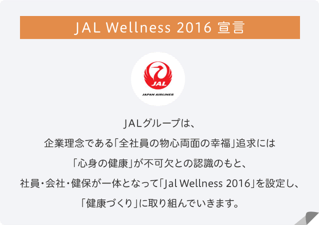 JAL Wellness 2016 宣言 JALグループは、企業理念である「全社員の物心両面の幸せ」追及には「心身の健康」が不可欠との認識のもと、社員・会社・健保が一体となって「Jal Wellness 2016」を設定し、「健康づくり」に取り組んでいきます。