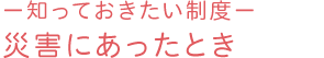 －知っておきたい制度－災害にあったとき