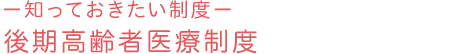 －知っておきたい制度－後期高齢者医療制度