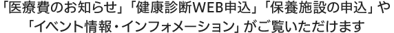 「医療費のお知らせ」「健康診断WEB申込」「保養施設の申込」や「イベント情報・インフォメーション」がご覧いただけます