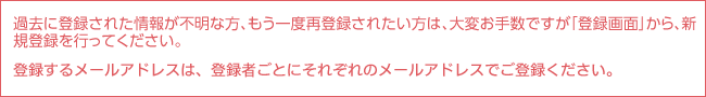 過去に登録された情報が不明な方、もう一度再登録されたい方は、大変お手数ですが「登録画面」から、新規登録を行ってください。登録するメールアドレスは、登録者ごとにそれぞれのメールアドレスでご登録ください。