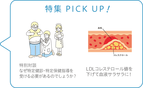 特集 PICK UP！／特別対談 なぜ特定健診・特定保健指導を受ける必要があるのでしょうか？／LDLコレステロール値を下げて血液サラサラに！